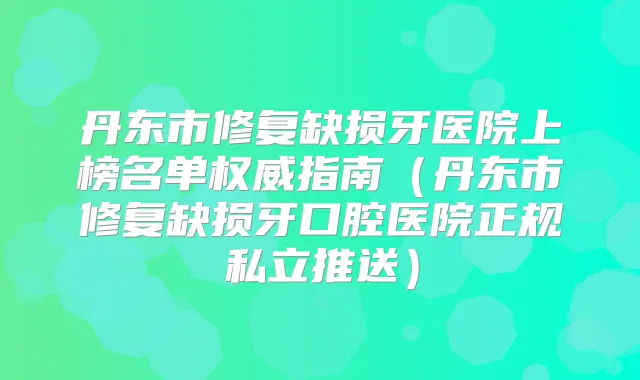 丹东市修复缺损牙医院上榜名单指南(丹东市修复缺损牙口腔医院正规私立推送)