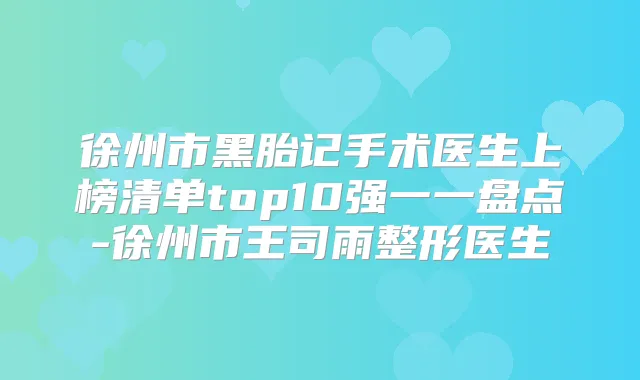 徐州市黑胎记手术医生上榜清单top10强一一盘点-徐州市王司雨整形医生