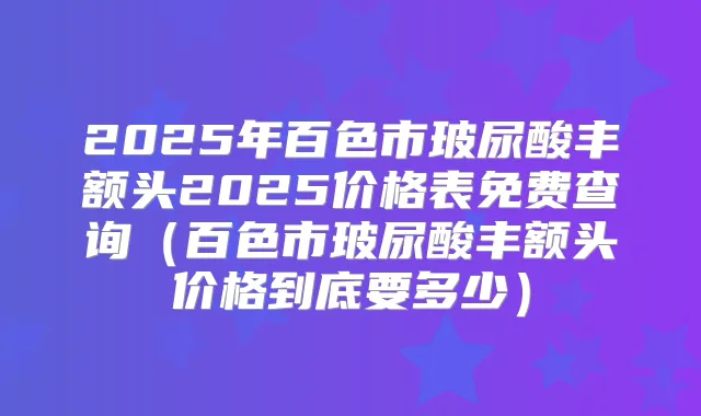 2025年百色市玻尿酸丰额头2025价格表免费查询（百色市玻尿酸丰额头价格到底要多少）