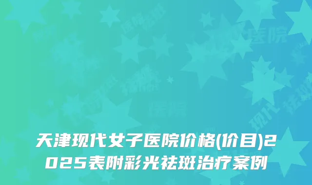 天津现代女子医院价格(价目)2025表附彩光祛斑案例