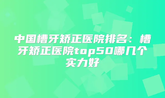 中国槽牙矫正医院排名:槽牙矫正医院top50哪几个实力好