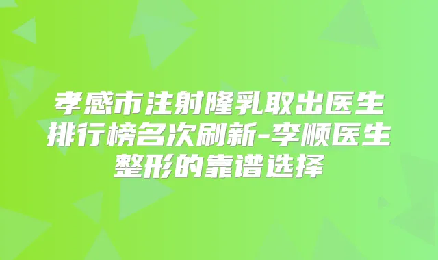 孝感市注射隆乳取出医生排行榜名次刷新-李顺医生整形的靠谱选择