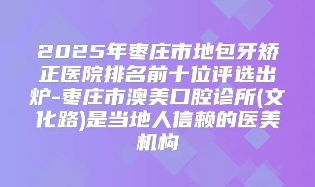 2025年枣庄市地包牙矫正医院排名前十位评选出炉-枣庄市澳美口腔诊所(文化路)是当地人信赖的医美机构