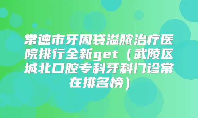 常德市牙周袋溢脓医院排行全新get(武陵区城北口腔专科牙科门诊常在排名榜)