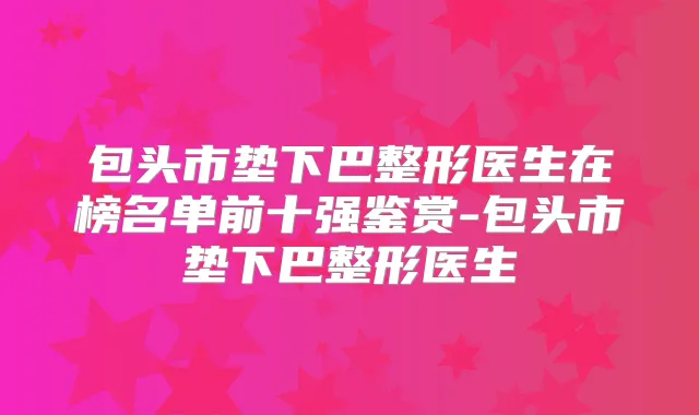 包头市垫下巴整形医生在榜名单前十强鉴赏-包头市垫下巴整形医生