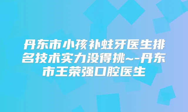 丹东市小孩补蛀牙医生排名技术实力没得挑~-丹东市王荣强口腔医生