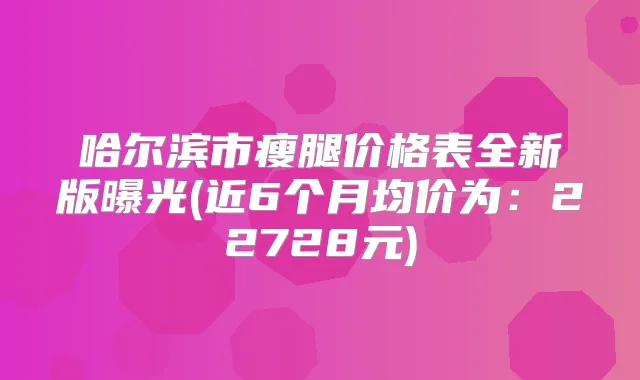 哈尔滨市瘦腿价格表全新版曝光(近6个月均价为：22728元)