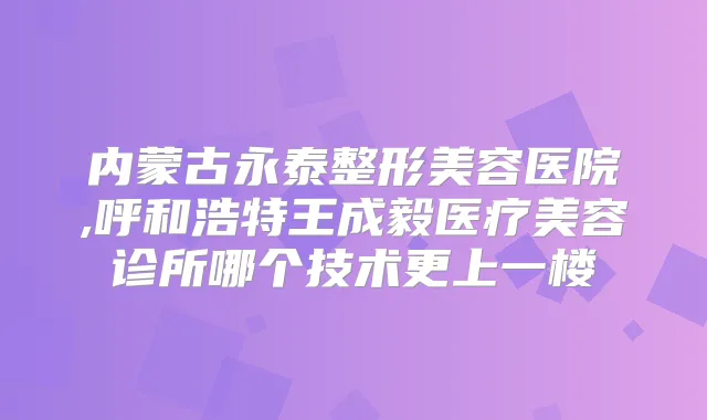 内蒙古永泰整形美容医院,呼和浩特王成毅医疗美容诊所哪个技术更上一楼