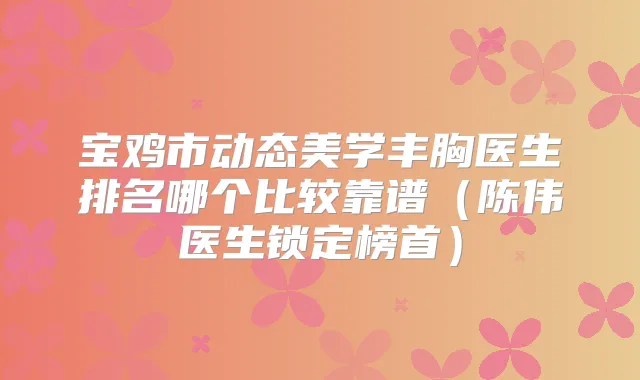 宝鸡市动态美学丰胸医生排名哪个比较靠谱(陈伟医生锁定榜首)