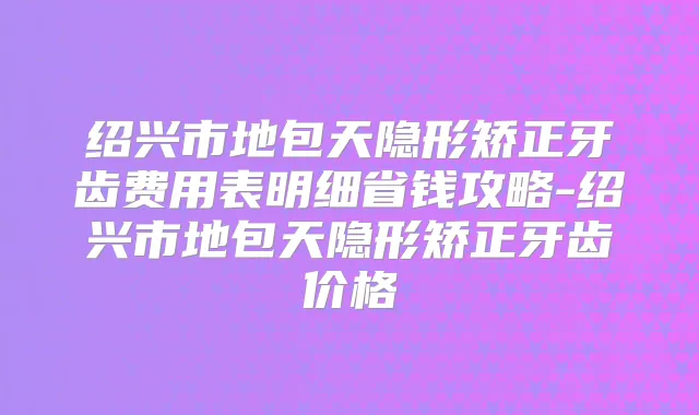 绍兴市地包天隐形矫正牙齿费用表明细省钱攻略-绍兴市地包天隐形矫正牙齿价格