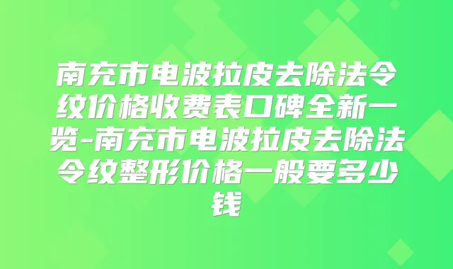南充市电波拉皮去除法令纹价格收费表口碑全新一览-南充市电波拉皮去除法令纹整形价格一般要多少钱