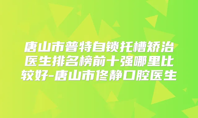 唐山市普特自锁托槽矫治医生排名榜前十强哪里比较好-唐山市佟静口腔医生
