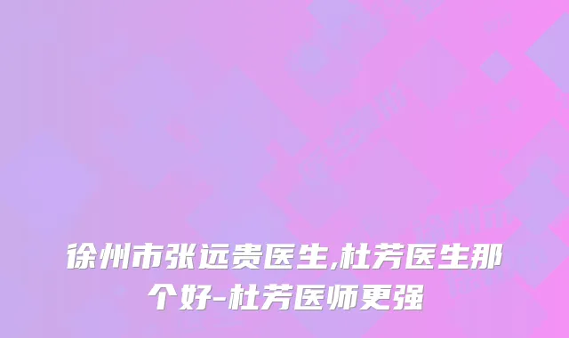 徐州市张远贵医生,杜芳医生那个好-杜芳医师更强
