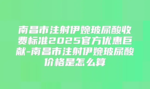 南昌市注射伊婉玻尿酸收费标准2025官方优惠巨献-南昌市注射伊婉玻尿酸价格是怎么算