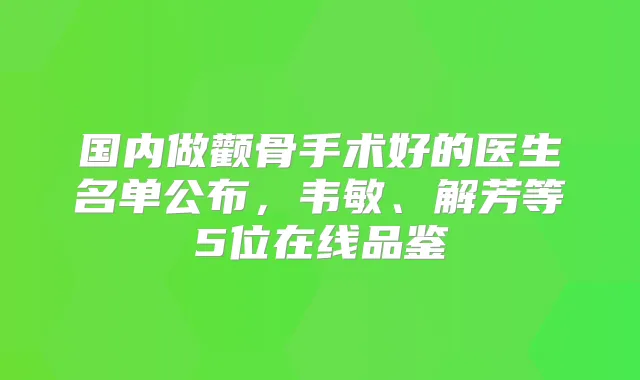 国内做颧骨手术好的医生名单公布,韦敏、解芳等5位在线品鉴