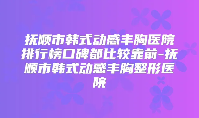 抚顺市韩式动感丰胸医院排行榜口碑都比较靠前-抚顺市韩式动感丰胸整形医院