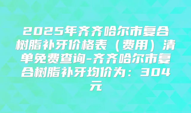 2025年齐齐哈尔市复合树脂补牙价格表（费用）清单免费查询-齐齐哈尔市复合树脂补牙均价为：304元