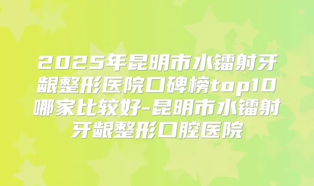 2025年昆明市水镭射牙龈整形医院口碑榜top10哪家比较好-昆明市水镭射牙龈整形口腔医院