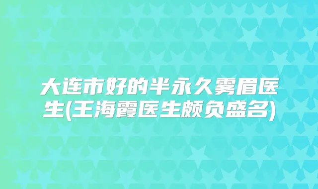 大连市好的半永久雾眉医生(王海霞医生颇负盛名)