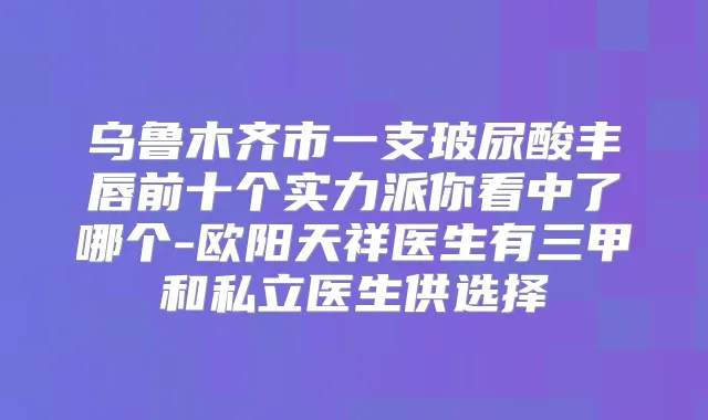 乌鲁木齐市一支玻尿酸丰唇前十个实力派你看中了哪个-欧阳天祥医生有三甲和私立医生供选择
