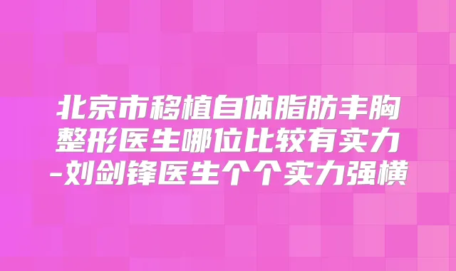 北京市移植自体脂肪丰胸整形医生哪位比较有实力-刘剑锋医生个个实力强横