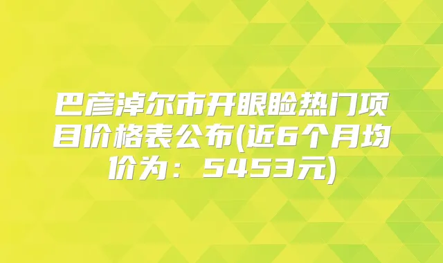 巴彦淖尔市开眼睑热门项目价格表公布(近6个月均价为:5453元)
