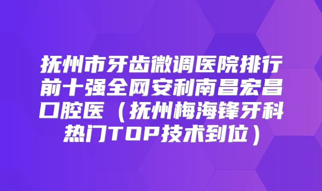 抚州市牙齿微调医院排行前十强全网安利南昌宏昌口腔医(抚州梅海锋牙科热门TOP技术到位)