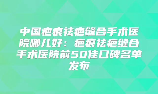 中国疤痕祛疤缝合手术医院哪儿好：疤痕祛疤缝合手术医院前50佳口碑名单发布