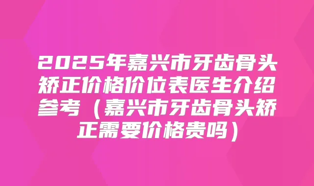 2025年嘉兴市牙齿骨头矫正价格价位表医生介绍参考(嘉兴市牙齿骨头矫正需要价格贵吗)