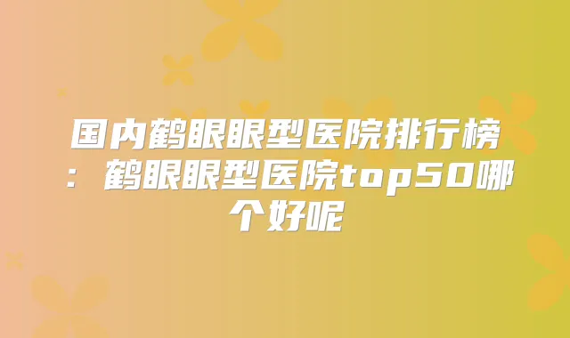 国内鹤眼眼型医院排行榜:鹤眼眼型医院top50哪个好呢