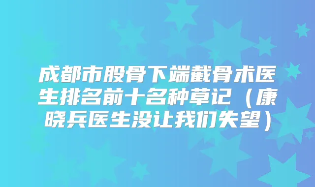 成都市股骨下端截骨术医生排名前十名种草记(康晓兵医生没让我们失望)