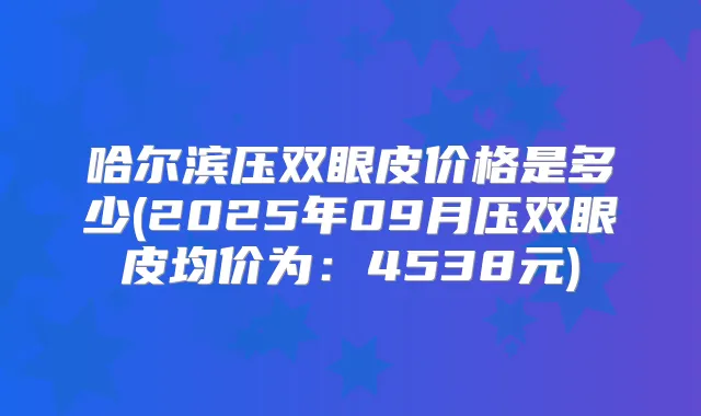 哈尔滨压双眼皮价格是多少(2025年09月压双眼皮均价为：4538元)