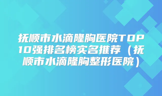 抚顺市水滴隆胸医院TOP10强排名榜实名推荐（抚顺市水滴隆胸整形医院）