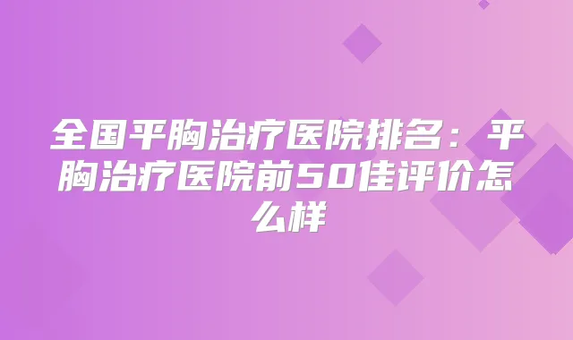 全国平胸医院排名:平胸医院前50佳评价怎么样