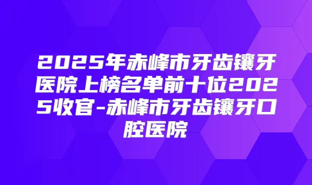 2025年赤峰市牙齿镶牙医院上榜名单前十位2025收官-赤峰市牙齿镶牙口腔医院