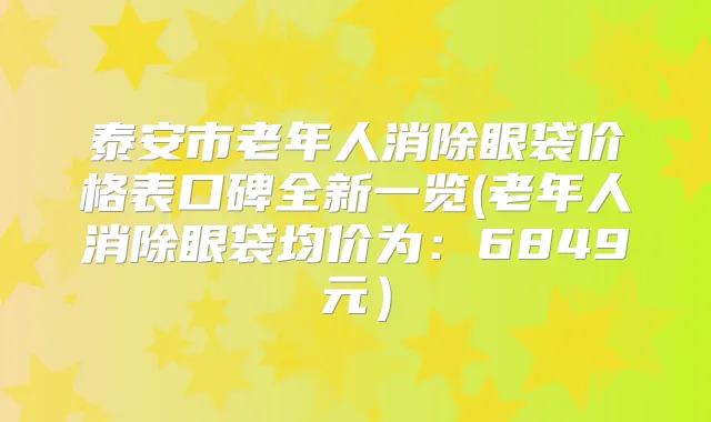 泰安市老年人消除眼袋价格表口碑全新一览(老年人消除眼袋均价为:6849元)