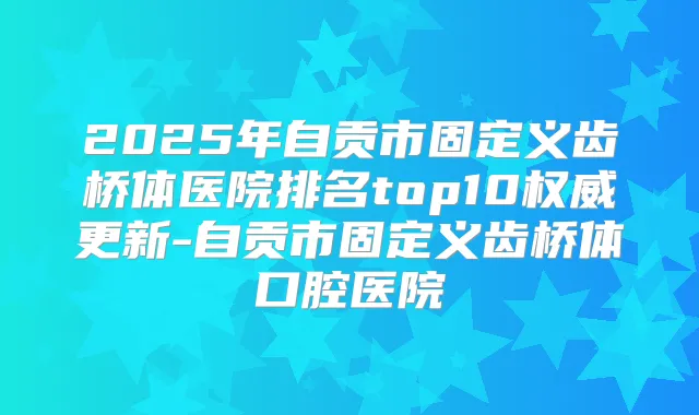 2025年自贡市固定义齿桥体医院排名top10更新-自贡市固定义齿桥体口腔医院