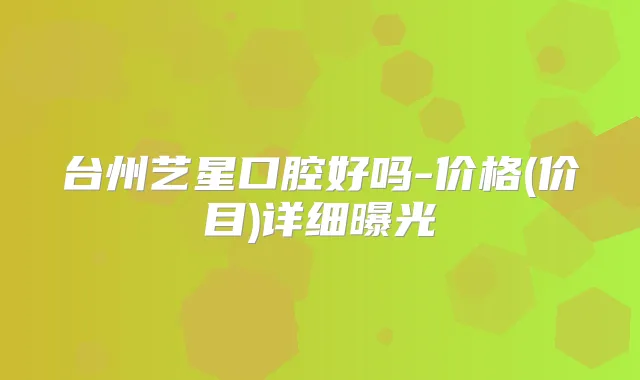 台州艺星口腔好吗-价格(价目)详细曝光