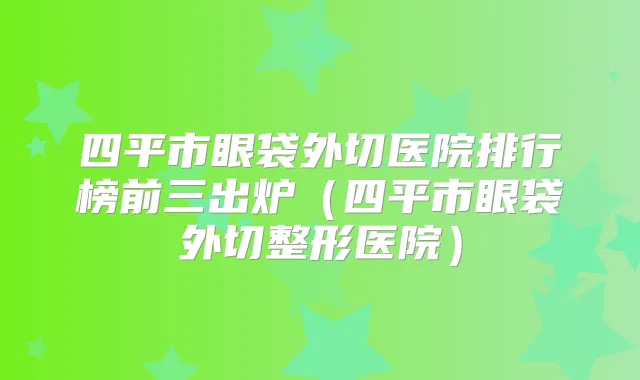 四平市眼袋外切医院排行榜前三出炉(四平市眼袋外切整形医院)