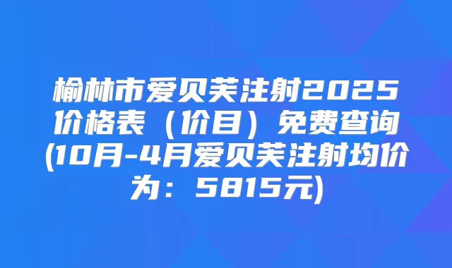 榆林市爱贝芙注射2025价格表（价目）免费查询(10月-4月爱贝芙注射均价为：5815元)