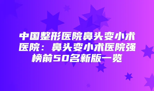 中国整形医院鼻头变小术医院:鼻头变小术医院强榜前50名新版一览