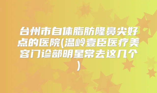 台州市自体脂肪隆鼻尖好点的医院(温岭壹臣医疗美容门诊部明星常去这几个)
