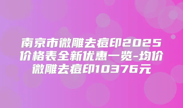 南京市微雕去痘印2025价格表全新优惠一览-均价微雕去痘印10376元