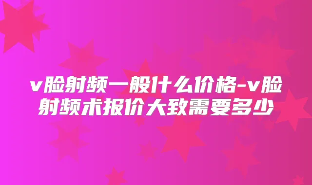 v脸射频一般什么价格-v脸射频术报价大致需要多少