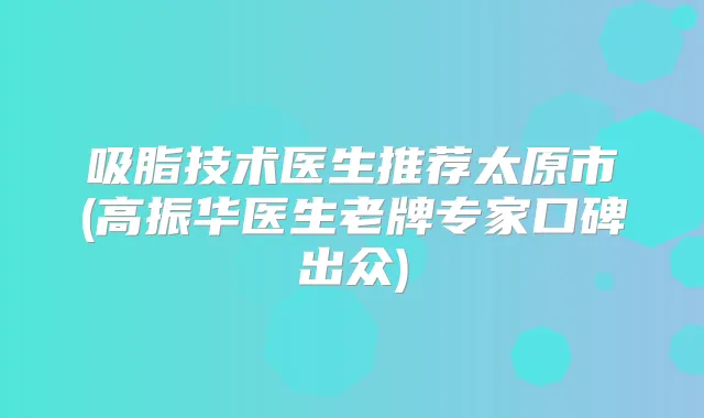 吸脂技术医生推荐太原市(高振华医生老牌专家口碑出众)