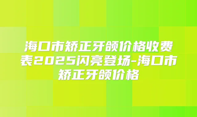 海口市矫正牙颌价格收费表2025闪亮登场-海口市矫正牙颌价格