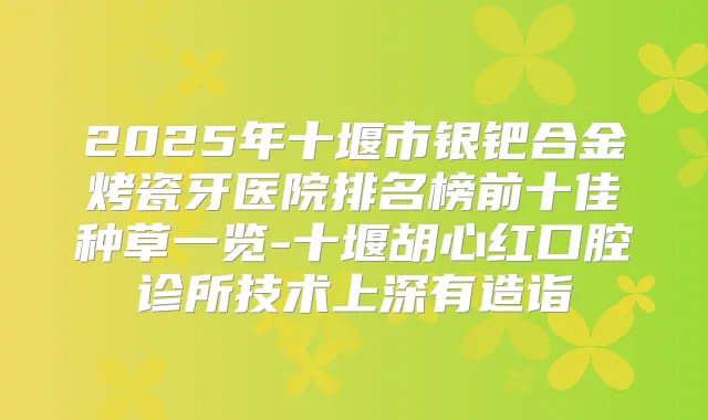 2025年十堰市银钯合金烤瓷牙医院排名榜前十佳种草一览-十堰胡心红口腔诊所技术上深有造诣
