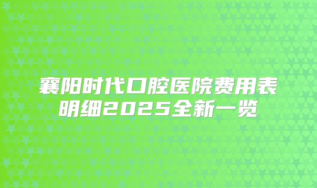 襄阳时代口腔医院费用表明细2025全新一览