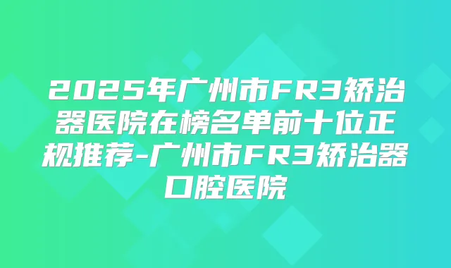 2025年广州市FR3矫治器医院在榜名单前十位正规推荐-广州市FR3矫治器口腔医院