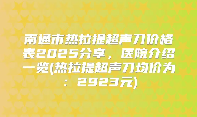 南通市热拉提超声刀价格表2025分享,医院介绍一览(热拉提超声刀均价为:2923元)